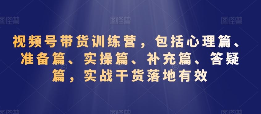 视频号带货训练营，包括心理篇、准备篇、实操篇、补充篇、答疑篇，实战干货落地有效_111创业网-互联网轻创第一站