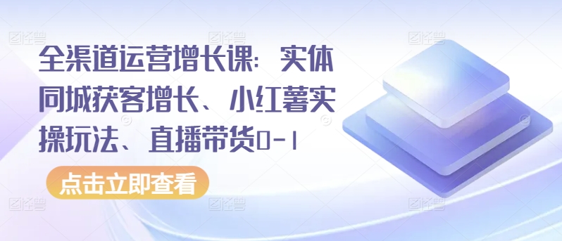 全渠道运营增长课：实体同城获客增长、小红薯实操玩法、直播带货0-1_111创业网-互联网轻创第一站