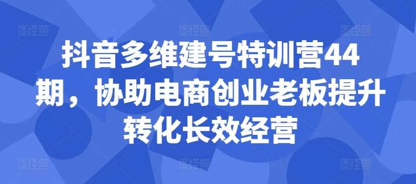 抖音多维建号特训营44期，协助电商创业老板提升转化长效经营_111创业网-互联网轻创第一站