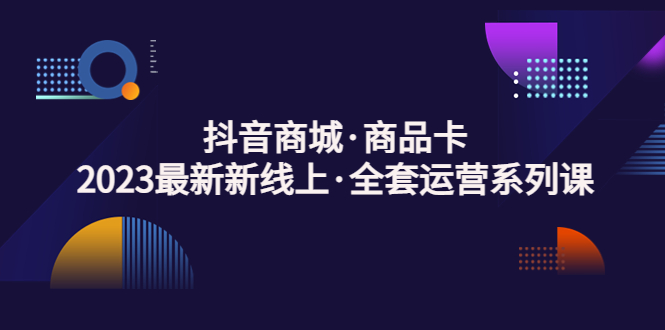 抖音商城·商品卡，2023最新新线上·全套运营系列课！_111创业网-互联网轻创第一站