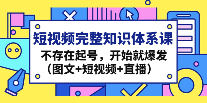 短视频完整知识体系课，不存在起号，开始就爆发（图文+短视频+直播）_111创业网-互联网轻创第一站