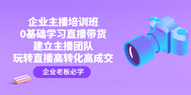 企业主播培训班：0基础学习直播带货，建立主播团队，玩转直播高转化高成交_111创业网-互联网轻创第一站