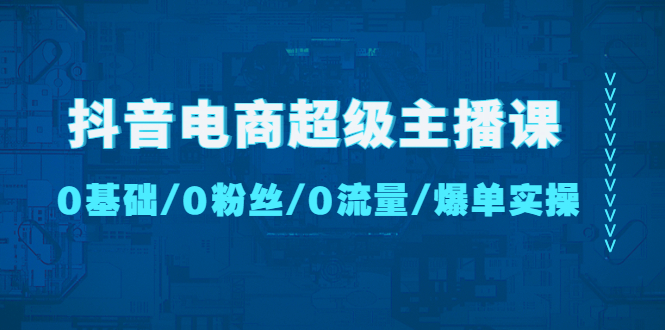 抖音电商超级主播课：0基础、0粉丝、0流量、爆单实操！_111创业网-互联网轻创第一站