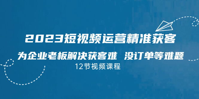 2023短视频·运营精准获客，为企业老板解决获客难 没订单等难题（12节课）_111创业网-互联网轻创第一站