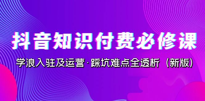 抖音·知识付费·必修课，学浪入驻及运营·踩坑难点全透析（2023新版）_111创业网-互联网轻创第一站