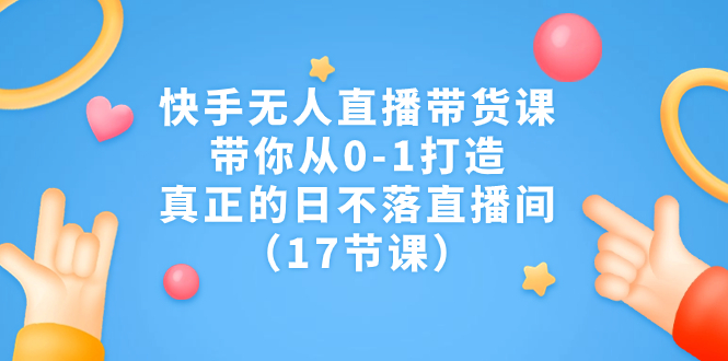 快手无人直播带货课，带你从0-1打造，真正的日不落直播间（17节课）_111创业网-互联网轻创第一站