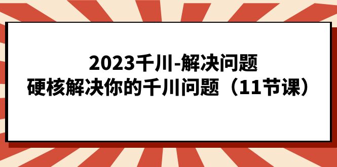 2023千川-解决问题，硬核解决你的千川问题（11节课）_111创业网-互联网轻创第一站