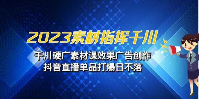 2023素材 指挥千川，千川硬广素材课效果广告创作，抖音直播单品打爆日不落_111创业网-互联网轻创第一站