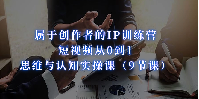 属于创作者的IP训练营：短视频从0到1、思维与认知实操课（9节课）_111创业网-互联网轻创第一站