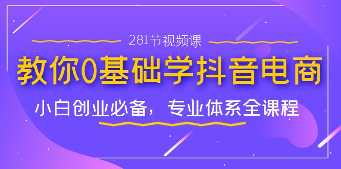 教你0基础学·抖音电商：小白创业必备，专业体系全课程（281节视频课）_111创业网-互联网轻创第一站