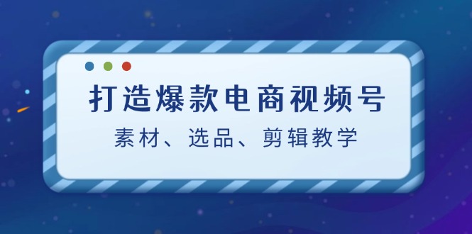 打造爆款电商视频号：素材、选品、剪辑教程_111创业网-互联网轻创第一站