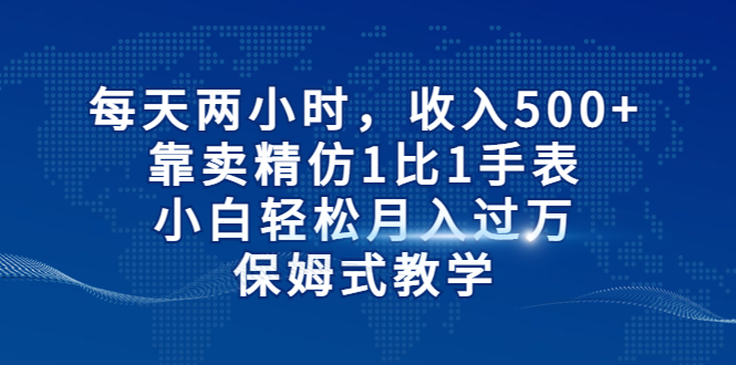 每天两小时，收入500+，靠卖精仿1比1手表，小白轻松月入过万！保姆式教学_111创业网-互联网轻创第一站