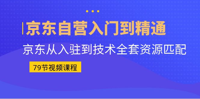 京东自营入门到精通：京东从入驻到技术全套资源匹配（79节课）_111创业网-互联网轻创第一站