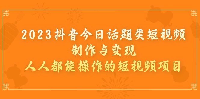 2023抖音今日话题类短视频制作与变现，人人都能操作的短视频项目_111创业网-互联网轻创第一站