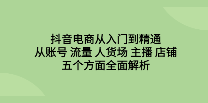 抖音电商从入门到精通，从账号 流量 人货场 主播 店铺五个方面全面解析_111创业网-互联网轻创第一站
