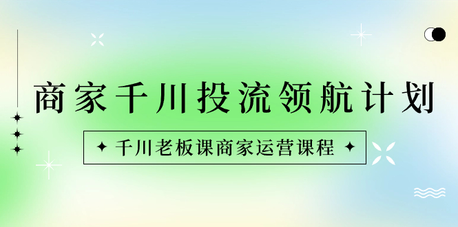商家-千川投流 领航计划：千川老板课商家运营课程_111创业网-互联网轻创第一站