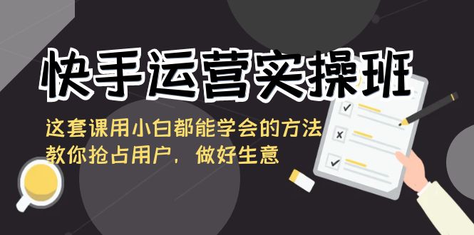 快手运营实操班，这套课用小白都能学会的方法教你抢占用户，做好生意_111创业网-互联网轻创第一站