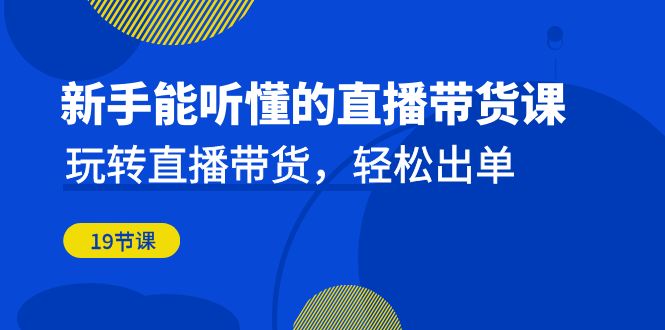 新手能听懂的直播带货课：玩转直播带货，轻松出单（19节课）_111创业网-互联网轻创第一站