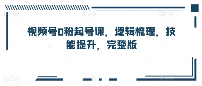 视频号0粉起号课，逻辑梳理，技能提升，完整版_111创业网-互联网轻创第一站