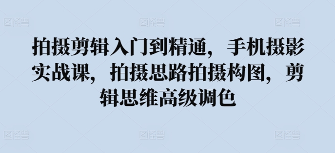 拍摄剪辑入门到精通，​手机摄影实战课，拍摄思路拍摄构图，剪辑思维高级调色_111创业网-互联网轻创第一站