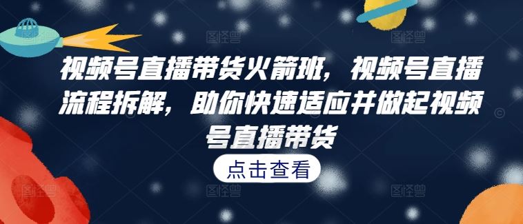 视频号直播带货火箭班，​视频号直播流程拆解，助你快速适应并做起视频号直播带货_111创业网-互联网轻创第一站