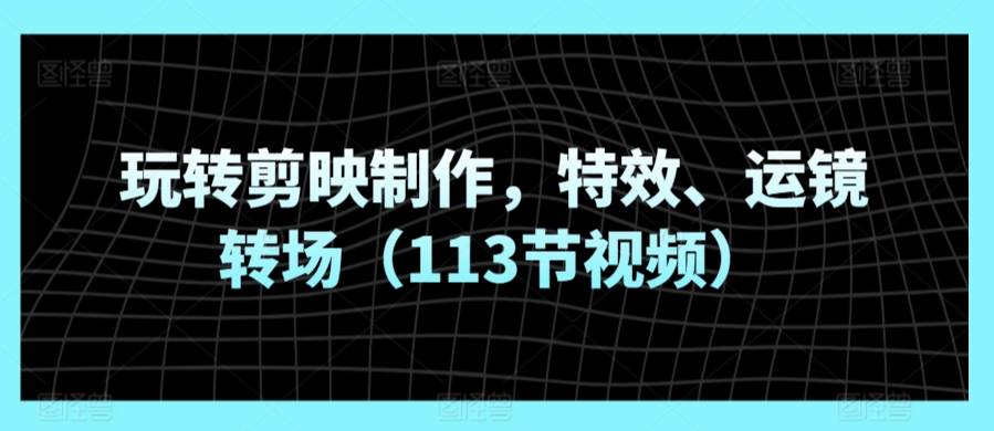 玩转剪映制作，特效、运镜转场（113节视频）_111创业网-互联网轻创第一站