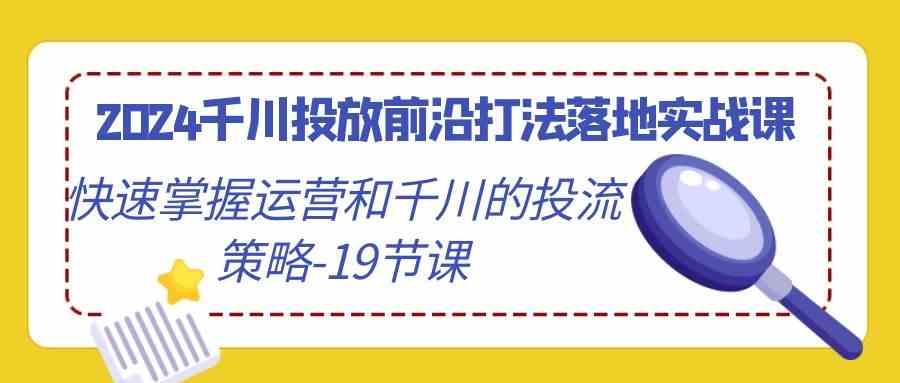 （9123期）2024千川投放前沿打法落地实战课，快速掌握运营和千川的投流策略-19节课_111创业网-互联网轻创第一站