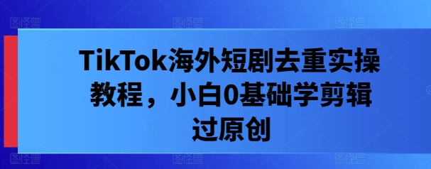 TikTok海外短剧去重实操教程，小白0基础学剪辑过原创_111创业网-互联网轻创第一站