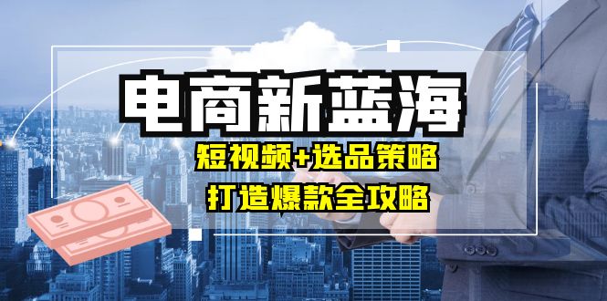 商家必看电商新蓝海：短视频+选品策略，打造爆款全攻略，月入10w+_111创业网-互联网轻创第一站