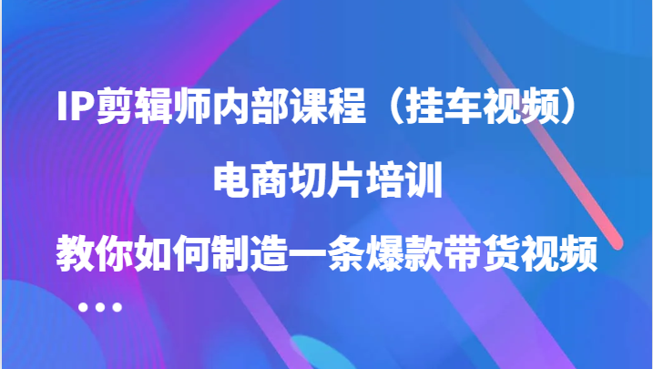 IP剪辑师内部课程（挂车视频），电商切片培训，教你如何制造一条爆款带货视频_111创业网-互联网轻创第一站