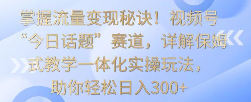掌握流量变现秘诀！视频号“今日话题”赛道，详解保姆式教学一体化实操玩法，助你轻松日入300+_111创业网-互联网轻创第一站