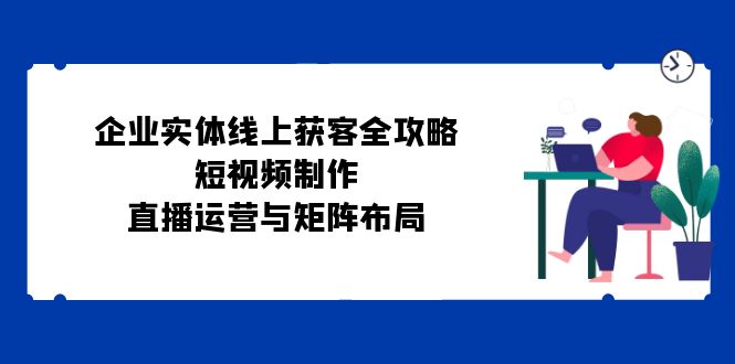 （12966期）企业实体线上获客全攻略：短视频制作、直播运营与矩阵布局_111创业网-互联网轻创第一站