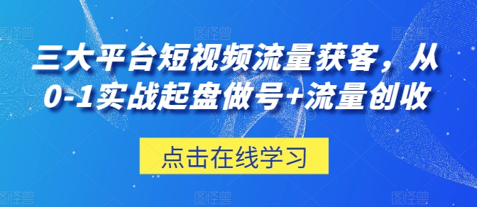 三大平台短视频流量获客，从0-1实战起盘做号+流量创收_111创业网-互联网轻创第一站