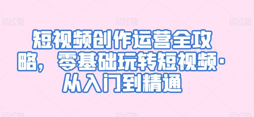 短视频创作运营全攻略，零基础玩转短视频·从入门到精通_111创业网-互联网轻创第一站
