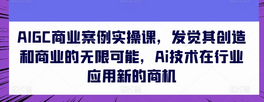 AIGC商业案例实操课，发觉其创造和商业的无限可能，Ai技术在行业应用新的商机_111创业网-互联网轻创第一站