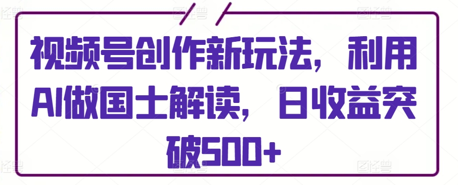 视频号创作新玩法，利用AI做国士解读，日收益突破500+_111创业网-互联网轻创第一站