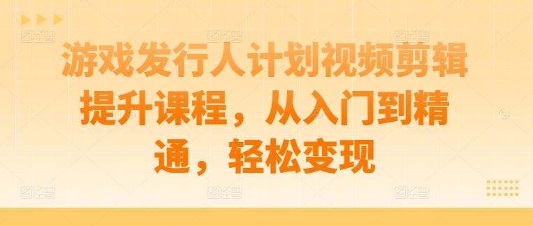 游戏发行人计划视频剪辑提升课程，从入门到精通，轻松变现_111创业网-互联网轻创第一站