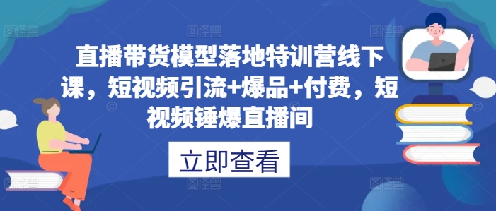 直播带货模型落地特训营线下课，​短视频引流+爆品+付费，短视频锤爆直播间_111创业网-互联网轻创第一站
