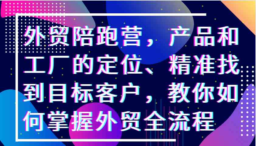 外贸陪跑营，产品和工厂的定位、精准找到目标客户，教你如何掌握外贸全流程_111创业网-互联网轻创第一站