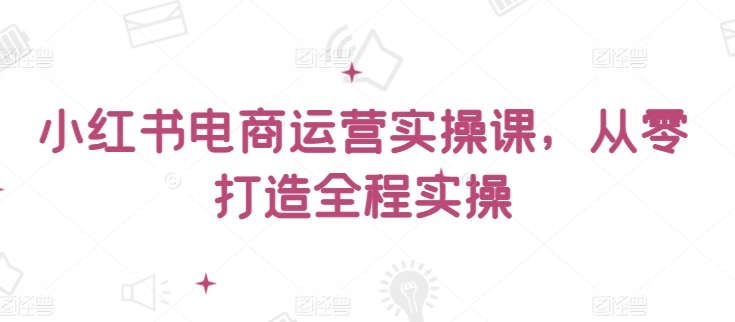 小红书电商运营实操课，​从零打造全程实操_111创业网-互联网轻创第一站