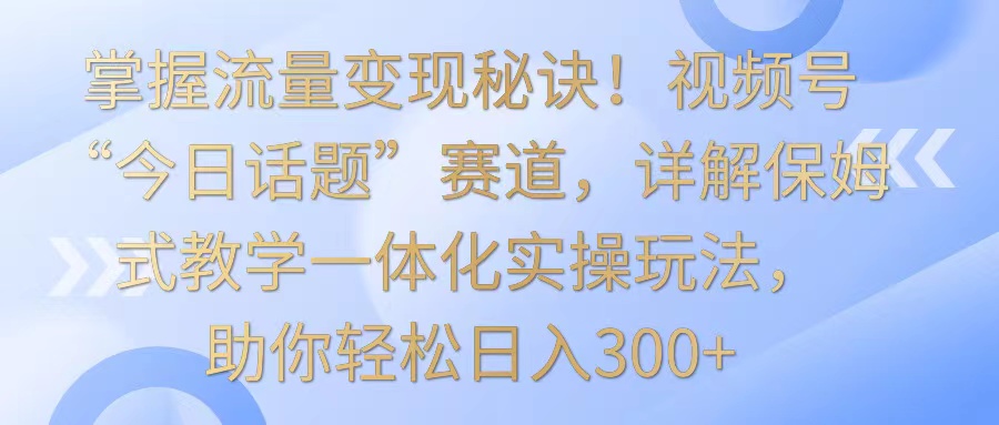 掌握流量变现秘诀！视频号“今日话题”赛道，详解保姆式教学一体化实操玩法，日入300+_111创业网-互联网轻创第一站