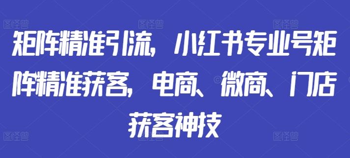 矩阵精准引流，小红书专业号矩阵精准获客，电商、微商、门店获客神技_111创业网-互联网轻创第一站