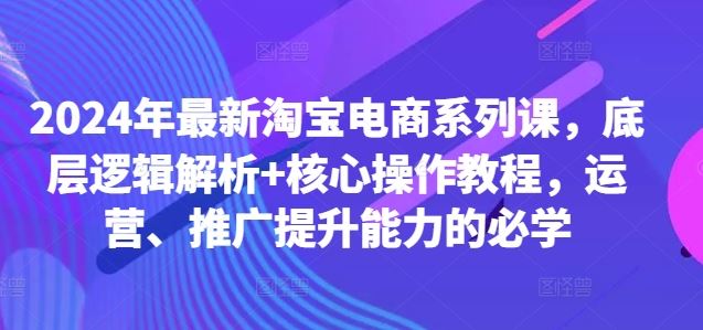 2024年最新淘宝电商系列课，底层逻辑解析+核心操作教程，运营、推广提升能力的必学_111创业网-互联网轻创第一站