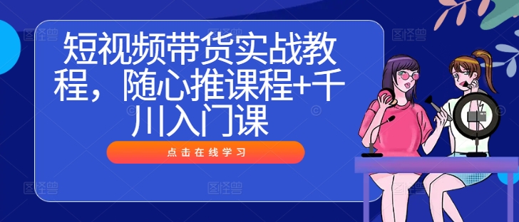 短视频带货实战教程，随心推课程+千川入门课_111创业网-互联网轻创第一站