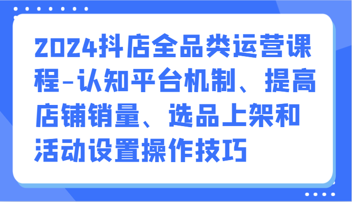 2024抖店全品类运营课程-认知平台机制、提高店铺销量、选品上架和活动设置操作技巧_111创业网-互联网轻创第一站