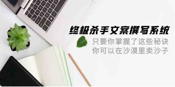 终极杀手文案撰写系统，只要你掌握了这些秘诀，你可以在沙漠里卖沙子（42节课）_111创业网-互联网轻创第一站