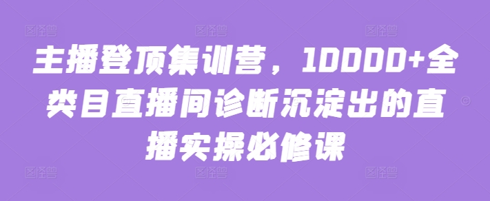 主播登顶集训营，10000+全类目直播间诊断沉淀出的直播实操必修课_111创业网-互联网轻创第一站