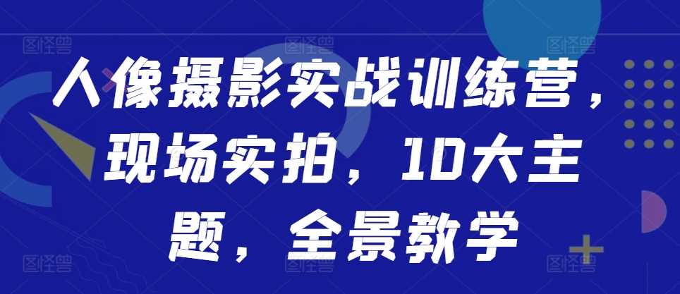 人像摄影实战训练营，现场实拍，10大主题，全景教学_111创业网-互联网轻创第一站