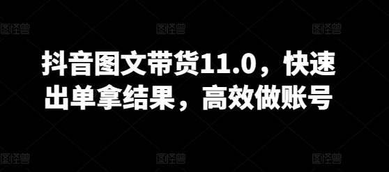 抖音图文带货11.0，快速出单拿结果，高效做账号_111创业网-互联网轻创第一站