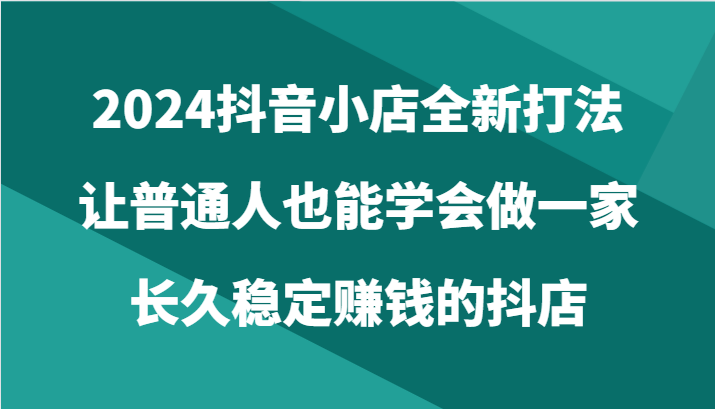 2024抖音小店全新打法，让普通人也能学会做一家长久稳定赚钱的抖店（24节）_111创业网-互联网轻创第一站